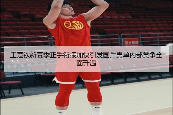 王楚钦新赛季正手衔接加快引发国乒男单内部竞争全面升温